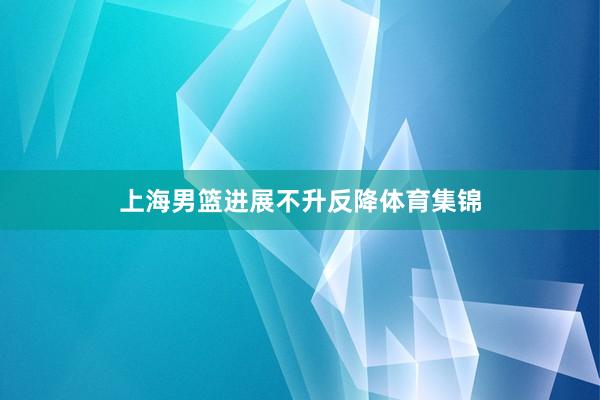 上海男篮进展不升反降体育集锦