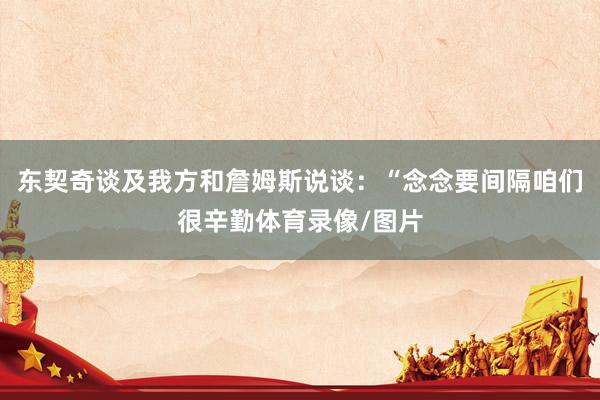 东契奇谈及我方和詹姆斯说谈：“念念要间隔咱们很辛勤体育录像/图片