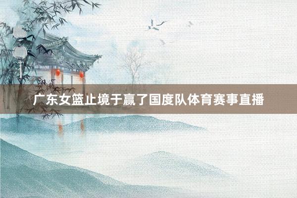 广东女篮止境于赢了国度队体育赛事直播