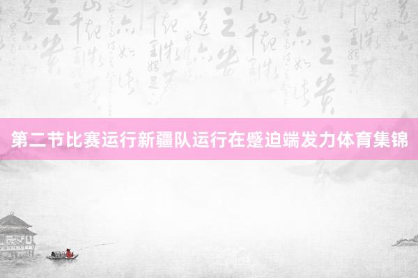 第二节比赛运行新疆队运行在蹙迫端发力体育集锦