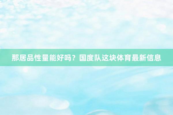 那居品性量能好吗？国度队这块体育最新信息
