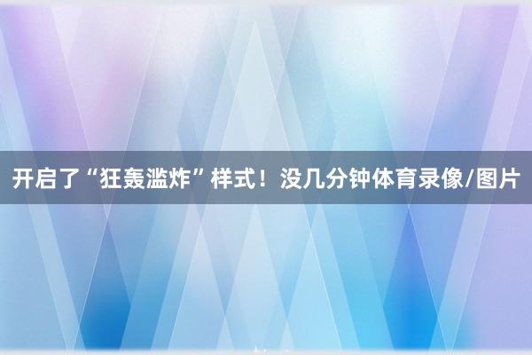 开启了“狂轰滥炸”样式！没几分钟体育录像/图片