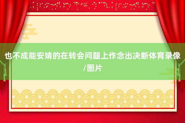 也不成能安靖的在转会问题上作念出决断体育录像/图片
