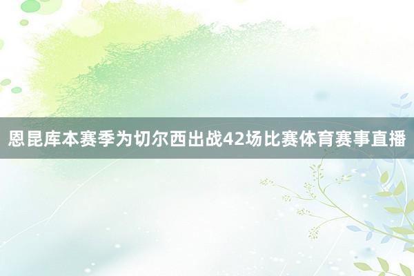 恩昆库本赛季为切尔西出战42场比赛体育赛事直播