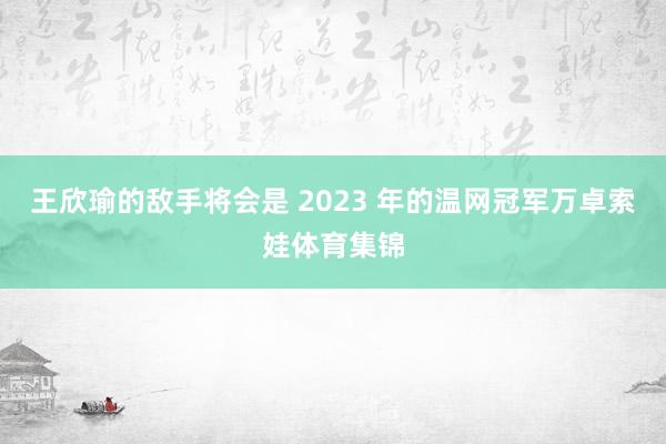 王欣瑜的敌手将会是 2023 年的温网冠军万卓索娃体育集锦
