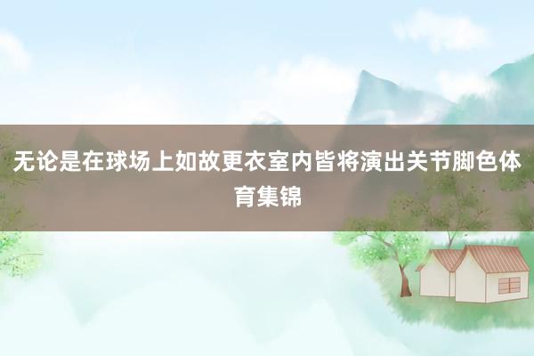 无论是在球场上如故更衣室内皆将演出关节脚色体育集锦