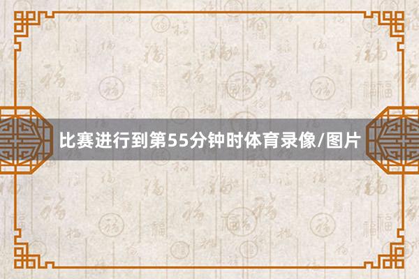 比赛进行到第55分钟时体育录像/图片