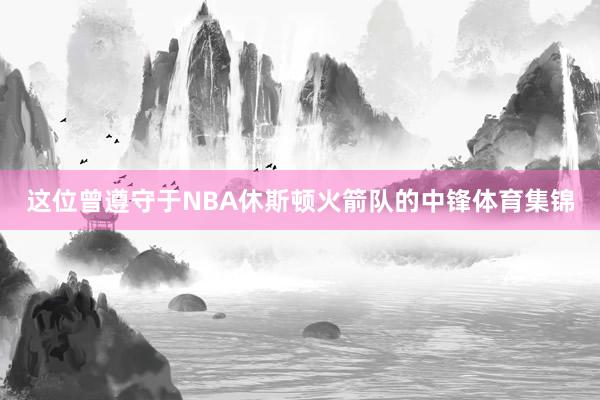 这位曾遵守于NBA休斯顿火箭队的中锋体育集锦
