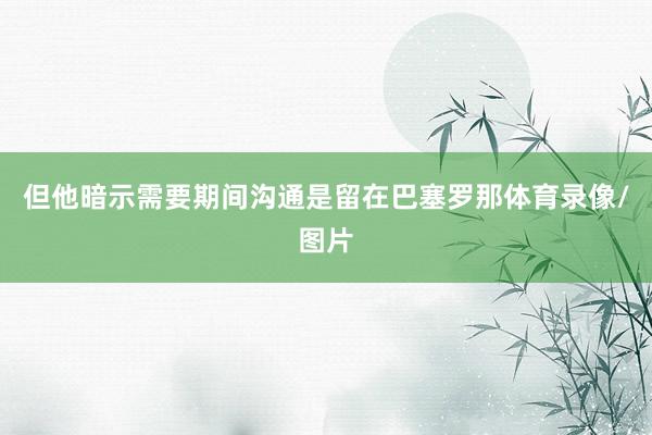 但他暗示需要期间沟通是留在巴塞罗那体育录像/图片