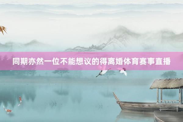 同期亦然一位不能想议的得离婚体育赛事直播