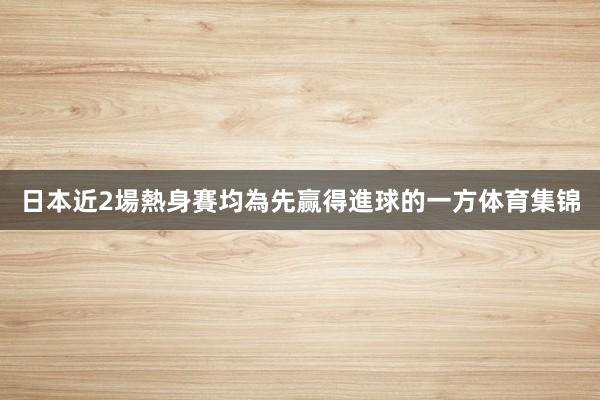 日本近2場熱身賽均為先赢得進球的一方体育集锦