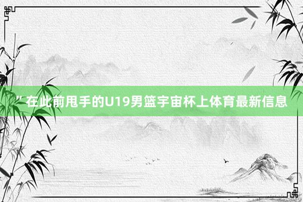 ”在此前甩手的U19男篮宇宙杯上体育最新信息