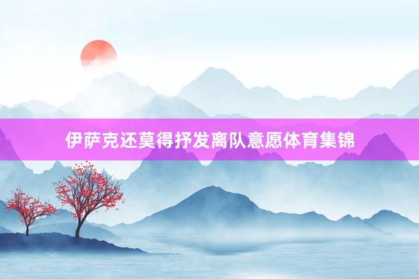 伊萨克还莫得抒发离队意愿体育集锦