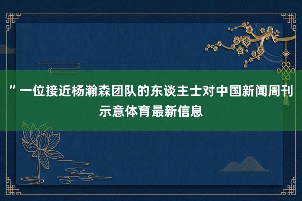 ”一位接近杨瀚森团队的东谈主士对中国新闻周刊示意体育最新信息