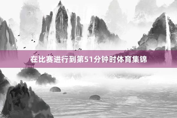 在比赛进行到第51分钟时体育集锦