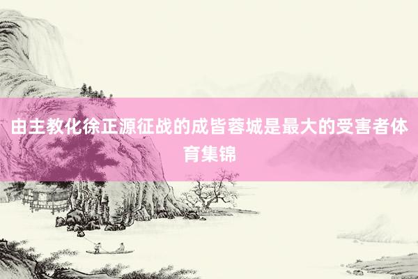 由主教化徐正源征战的成皆蓉城是最大的受害者体育集锦