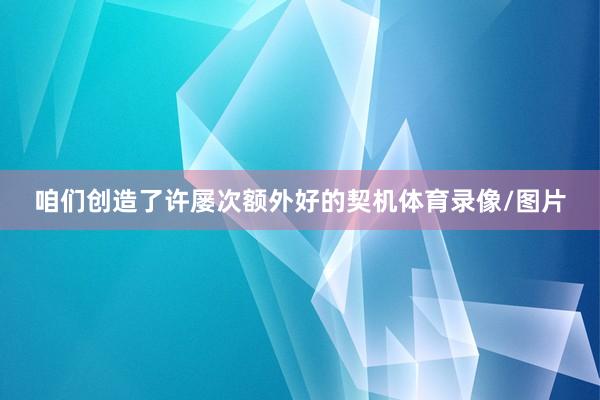 咱们创造了许屡次额外好的契机体育录像/图片