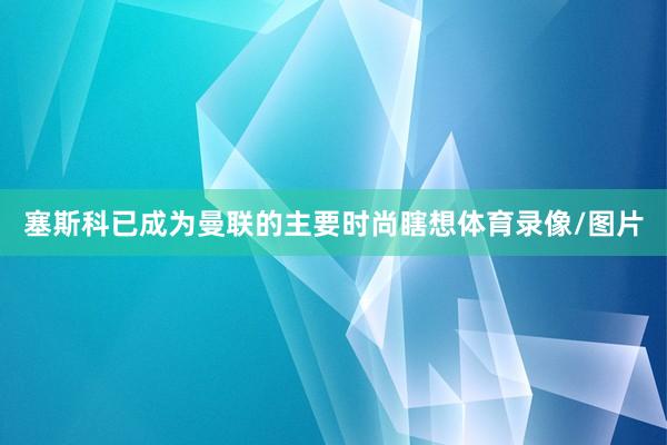 塞斯科已成为曼联的主要时尚瞎想体育录像/图片