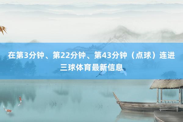 在第3分钟、第22分钟、第43分钟（点球）连进三球体育最新信息