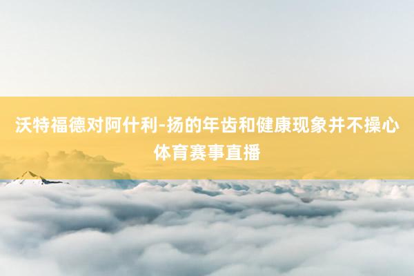 沃特福德对阿什利-扬的年齿和健康现象并不操心体育赛事直播