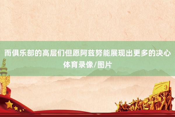 而俱乐部的高层们但愿阿兹努能展现出更多的决心体育录像/图片