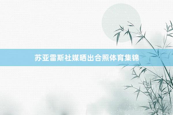 苏亚雷斯社媒晒出合照体育集锦