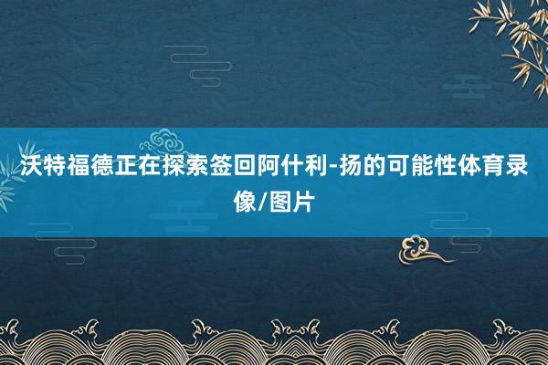 沃特福德正在探索签回阿什利-扬的可能性体育录像/图片
