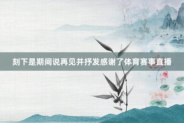 刻下是期间说再见并抒发感谢了体育赛事直播