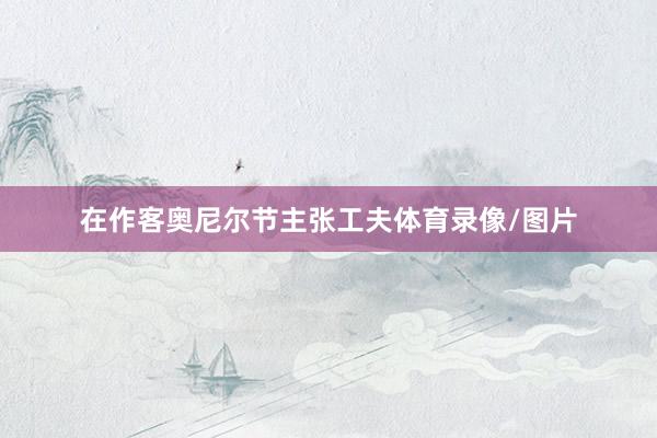 在作客奥尼尔节主张工夫体育录像/图片