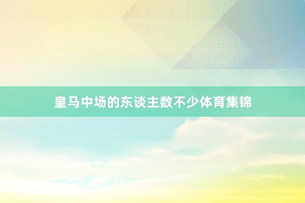 皇马中场的东谈主数不少体育集锦