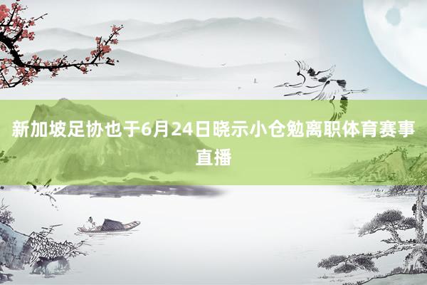 新加坡足协也于6月24日晓示小仓勉离职体育赛事直播