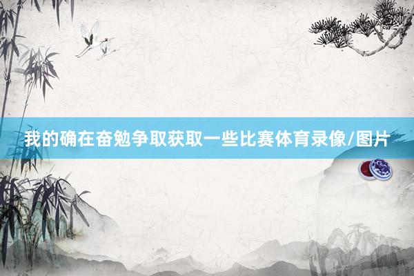 我的确在奋勉争取获取一些比赛体育录像/图片