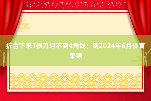 折合下来1根刀翎不到4角钱；到2024年6月体育集锦