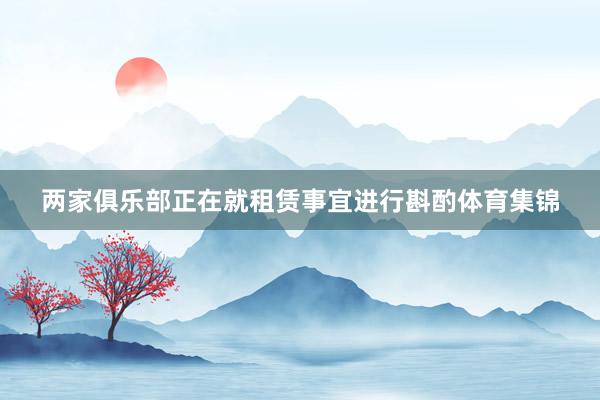 两家俱乐部正在就租赁事宜进行斟酌体育集锦