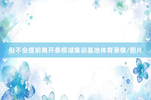 但不会提前离开泰根湖集训基地体育录像/图片