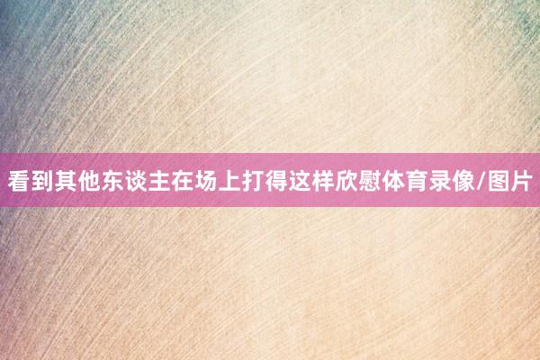 看到其他东谈主在场上打得这样欣慰体育录像/图片