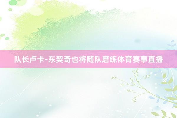 队长卢卡-东契奇也将随队磨练体育赛事直播