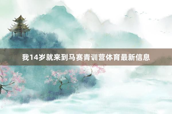 我14岁就来到马赛青训营体育最新信息