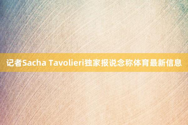 记者Sacha Tavolieri独家报说念称体育最新信息