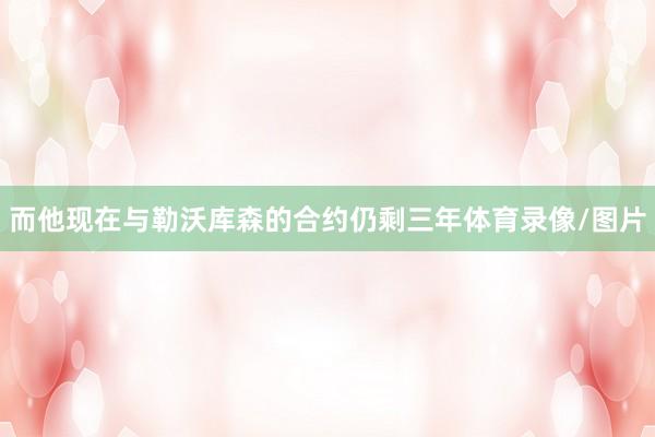 而他现在与勒沃库森的合约仍剩三年体育录像/图片