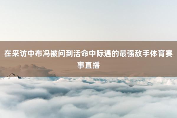 在采访中布冯被问到活命中际遇的最强敌手体育赛事直播
