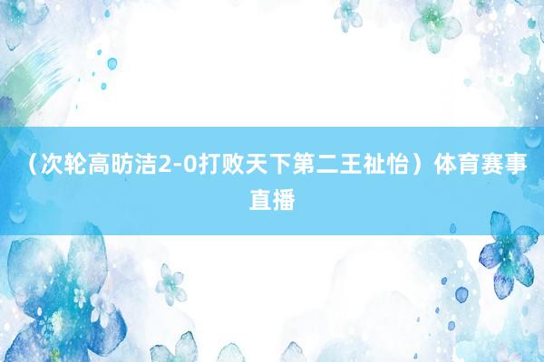 （次轮高昉洁2-0打败天下第二王祉怡）体育赛事直播