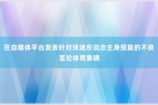在自媒体平台发表针对球迷东说念主身报复的不良言论体育集锦