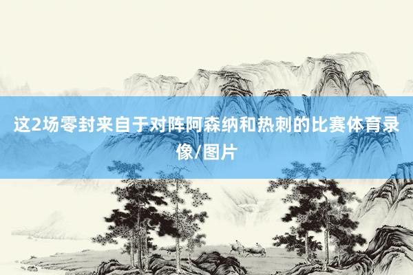 这2场零封来自于对阵阿森纳和热刺的比赛体育录像/图片