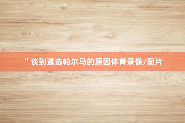 ＂谈到遴选帕尔马的原因体育录像/图片