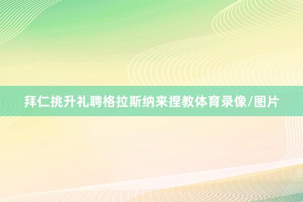 拜仁挑升礼聘格拉斯纳来捏教体育录像/图片