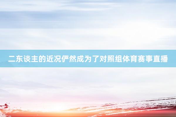 二东谈主的近况俨然成为了对照组体育赛事直播