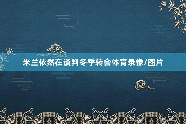 米兰依然在谈判冬季转会体育录像/图片