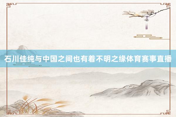 石川佳纯与中国之间也有着不明之缘体育赛事直播