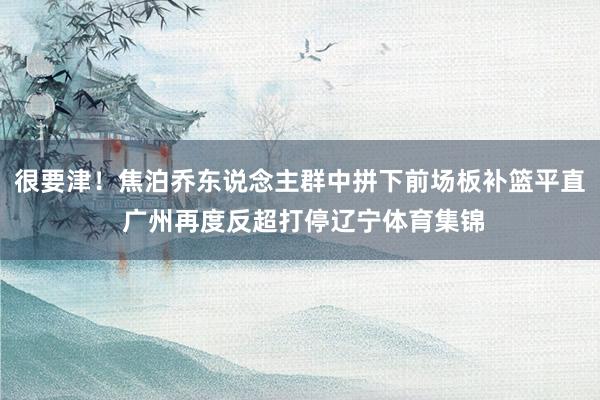 很要津！焦泊乔东说念主群中拼下前场板补篮平直 广州再度反超打停辽宁体育集锦